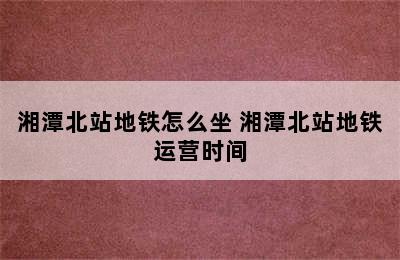 湘潭北站地铁怎么坐 湘潭北站地铁运营时间